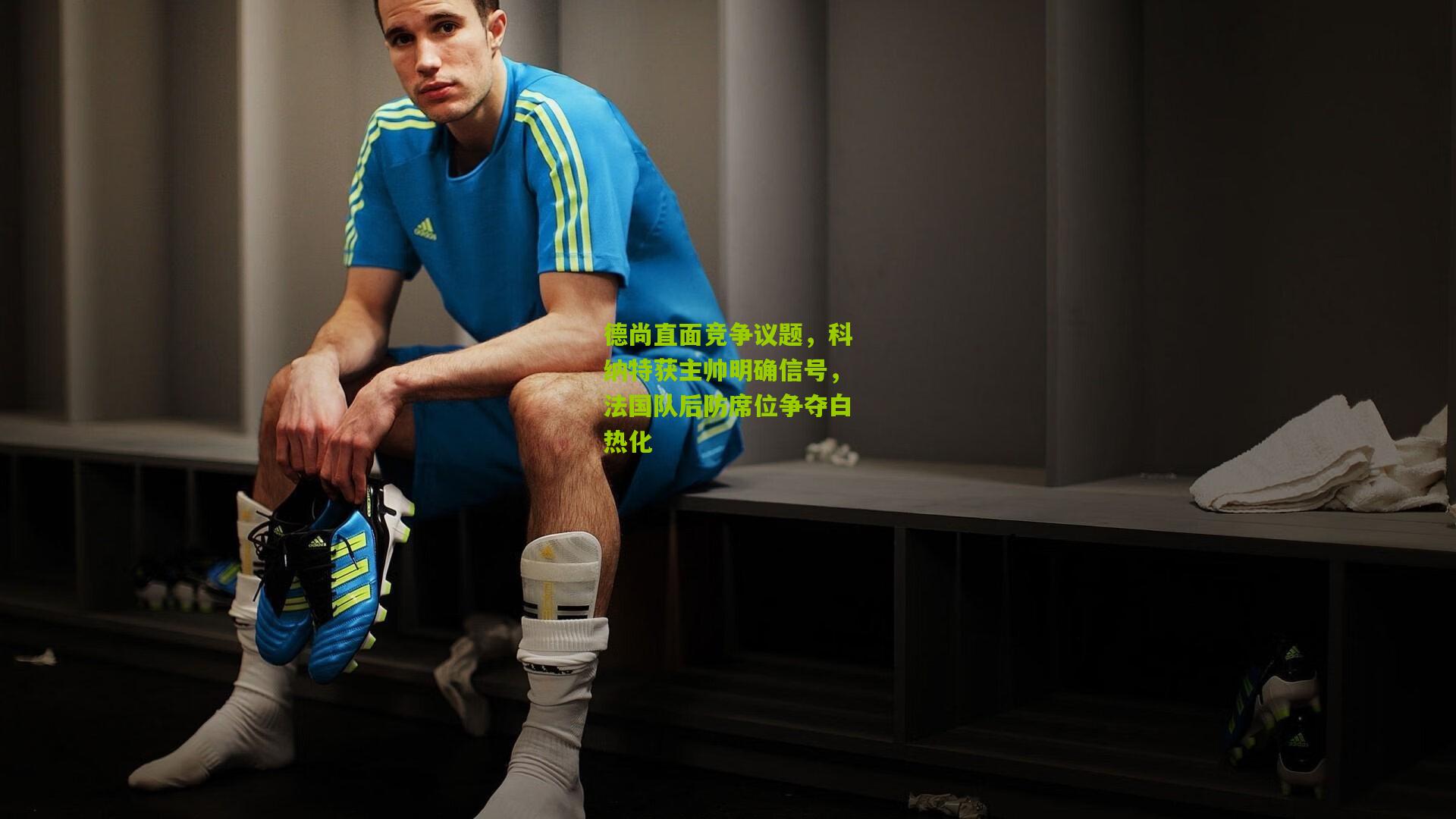 德尚直面竞争议题,科纳特获主帅明确信号,法国队后防席位争夺白热化